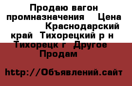 Продаю вагон промназначения. › Цена ­ 70 000 - Краснодарский край, Тихорецкий р-н, Тихорецк г. Другое » Продам   